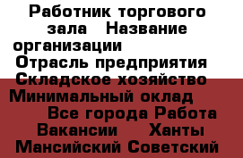 Работник торгового зала › Название организации ­ Team PRO 24 › Отрасль предприятия ­ Складское хозяйство › Минимальный оклад ­ 30 000 - Все города Работа » Вакансии   . Ханты-Мансийский,Советский г.